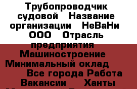 Трубопроводчик судовой › Название организации ­ НеВаНи, ООО › Отрасль предприятия ­ Машиностроение › Минимальный оклад ­ 70 000 - Все города Работа » Вакансии   . Ханты-Мансийский,Белоярский г.